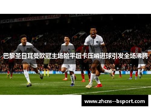 巴黎圣日耳曼欧冠主场险平纽卡压哨进球引发全场沸腾