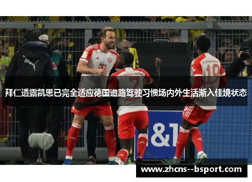拜仁透露凯恩已完全适应德国道路驾驶习惯场内外生活渐入佳境状态