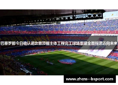 巴塞罗那今日确认诺坎普顶棚主体工程完工球场重建全面提速迈向未来 巴塞罗那今日确认诺坎普顶棚主体工程完工球场重建全面提速迈向未来