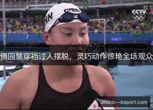 傅园慧穿裆过人摆脱，灵巧动作惊艳全场观众