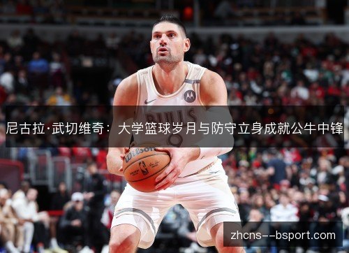 尼古拉·武切维奇:大学篮球岁月与防守立身成就公牛中锋 尼古拉·武切维奇:大学篮球岁月与防守立身成就公牛中锋